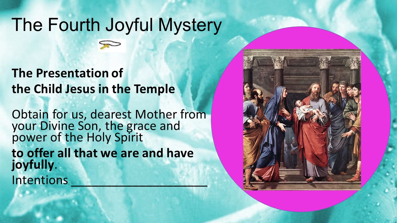 The Fourth Joyful Mystery The Presentation of the Child Jesus in the Temple Obtain for us, dearest Mother from your Divine Son, the grace and power of the Holy Spirit to offer all that we are and have joyfully.