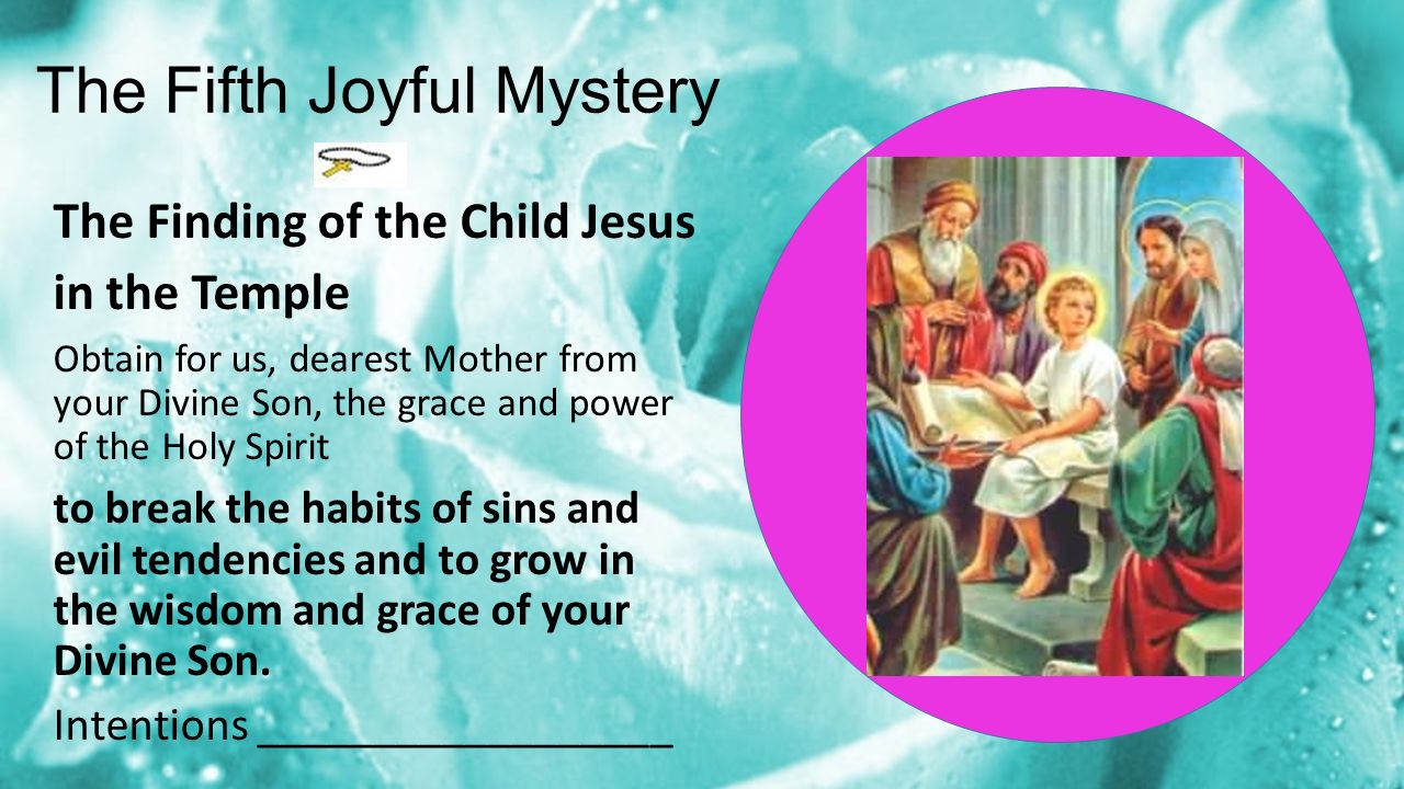 The Fifth Joyful Mystery The Finding of the Child Jesus in the Temple Obtain for us, dearest Mother from your Divine Son, the grace and power of the Holy Spirit to break the habits of sins and evil tendencies and to grow in the wisdom and grace of your Divine Son.