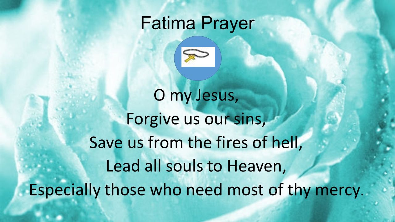 Fatima Prayer O my Jesus, Forgive us our sins, Save us from the fires of hell, Lead all souls to Heaven, Especially those who need most of thy mercy.