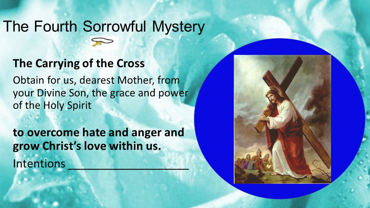 The Fourth Sorrowful Mystery The Carrying of the Cross Obtain for us, dearest Mother, from your Divine Son, the grace and power of the Holy Spirit to overcome hate and anger and grow Christ’s love within us.
