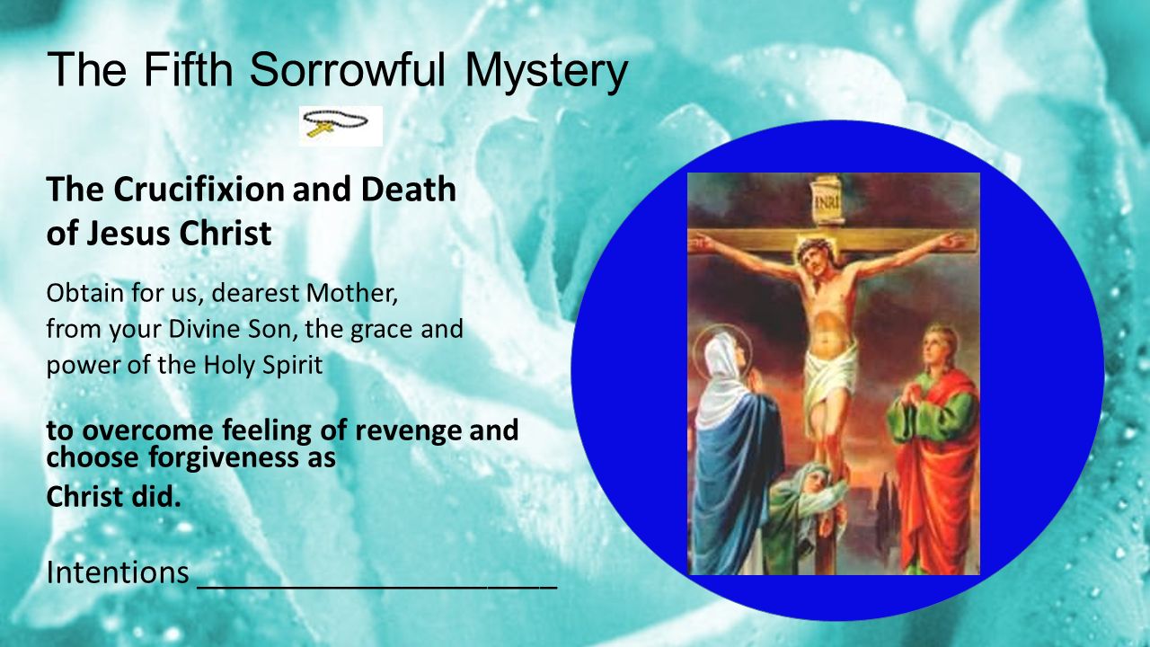The Fifth Sorrowful Mystery The Crucifixion and Death of Jesus Christ Obtain for us, dearest Mother, from your Divine Son, the grace and power of the Holy Spirit to overcome feeling of revenge and choose forgiveness as Christ did.
