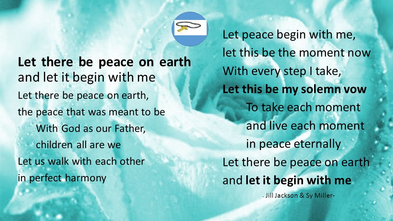 Let there be peace on earth and let it begin with me Let there be peace on earth, the peace that was meant to be With God as our Father, children all are we Let us walk with each other in perfect harmony Let peace begin with me, let this be the moment now With every step I take, Let this be my solemn vow To take each moment and live each moment in peace eternally Let there be peace on earth and let it begin with me - Jill Jackson & Sy Miller-