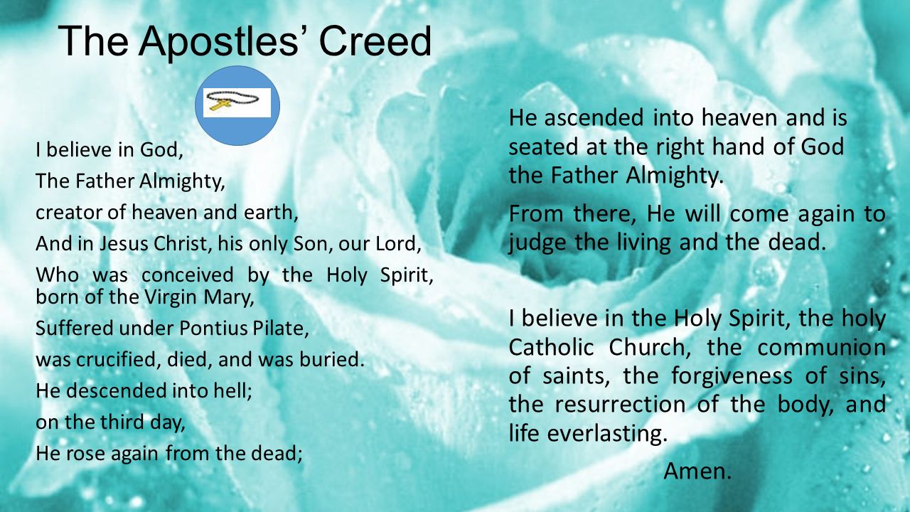 The Apostles’ Creed I believe in God, The Father Almighty, creator of heaven and earth, And in Jesus Christ, his only Son, our Lord, Who was conceived by the Holy Spirit, born of the Virgin Mary, Suffered under Pontius Pilate, was crucified, died, and was buried.