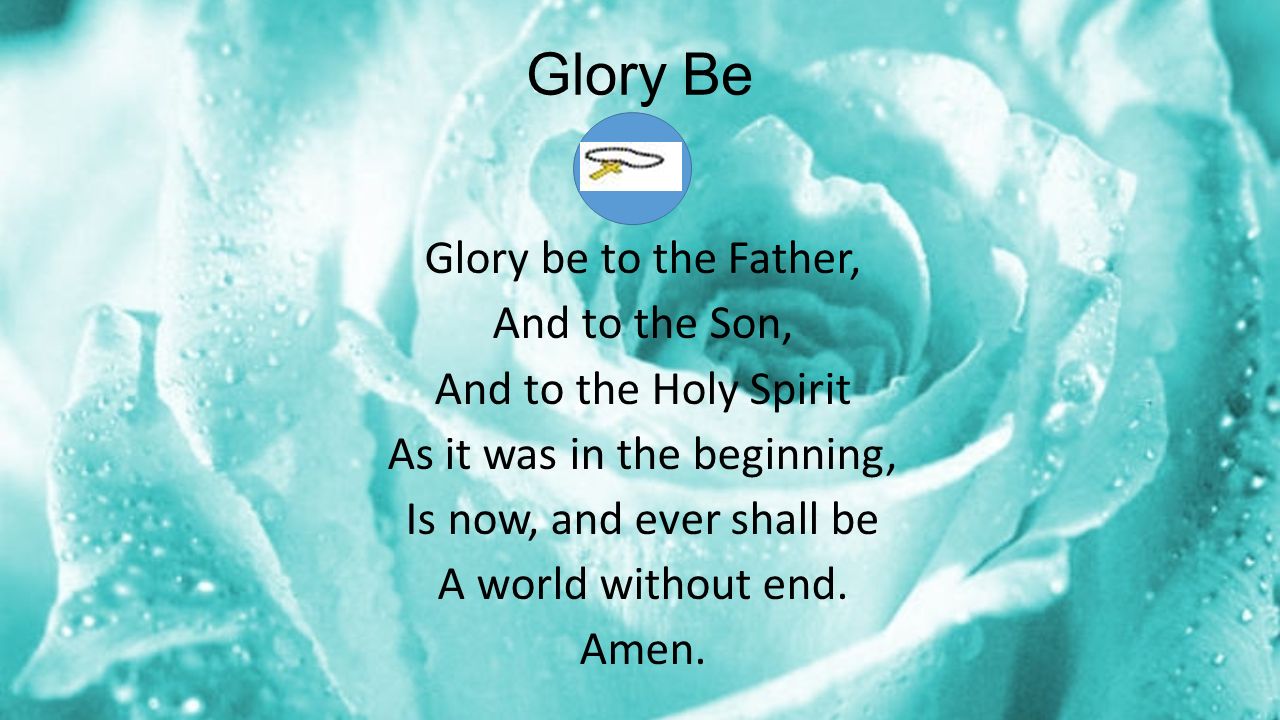 Glory Be Glory be to the Father, And to the Son, And to the Holy Spirit As it was in the beginning, Is now, and ever shall be A world without end.