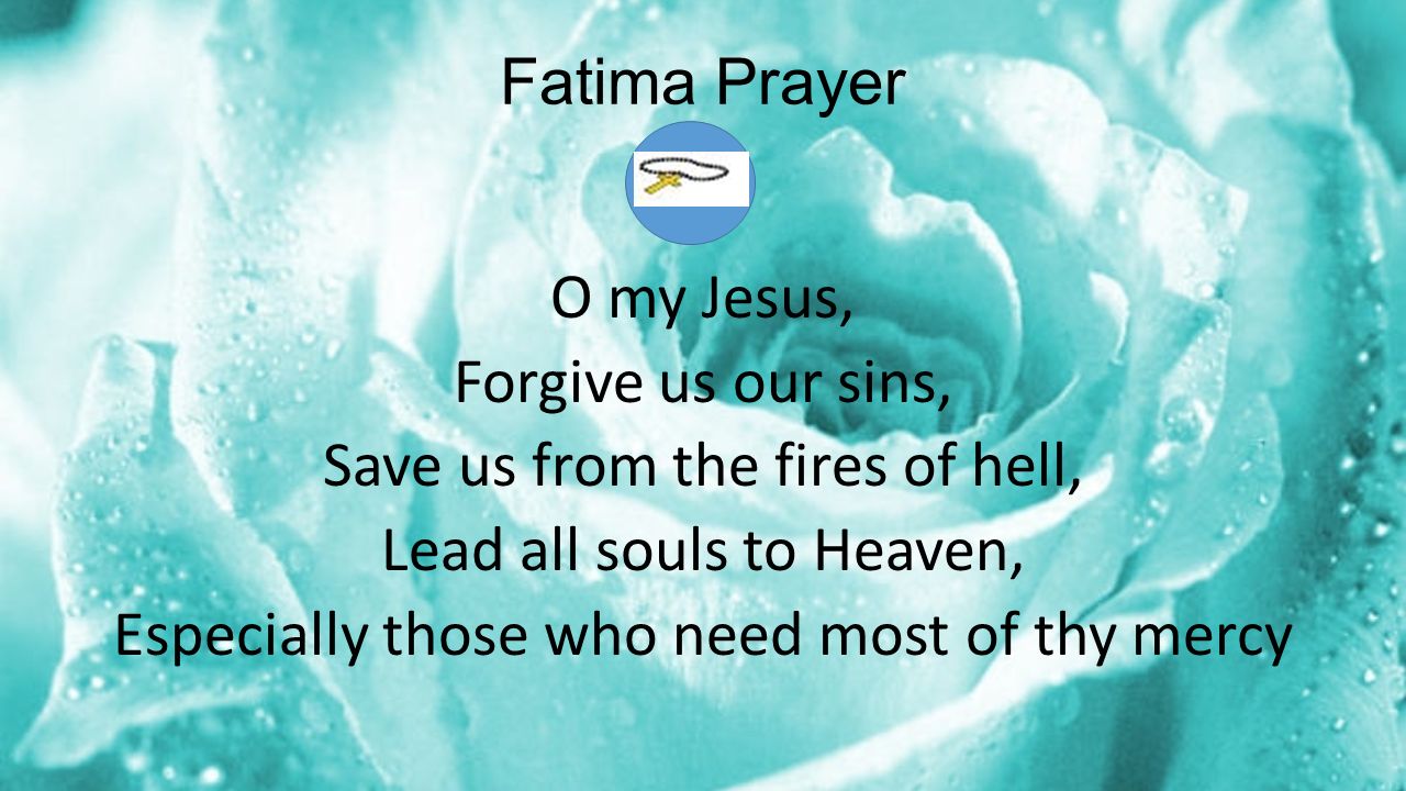 Fatima Prayer O my Jesus, Forgive us our sins, Save us from the fires of hell, Lead all souls to Heaven, Especially those who need most of thy mercy