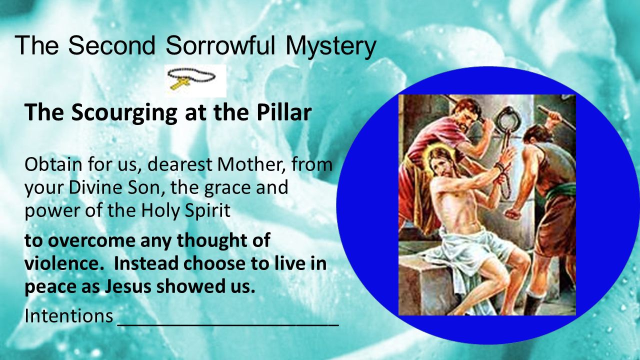 The Second Sorrowful Mystery The Scourging at the Pillar Obtain for us, dearest Mother, from your Divine Son, the grace and power of the Holy Spirit to overcome any thought of violence.