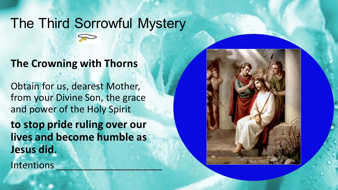 The Third Sorrowful Mystery The Crowning with Thorns Obtain for us, dearest Mother, from your Divine Son, the grace and power of the Holy Spirit to stop pride ruling over our lives and become humble as Jesus did.