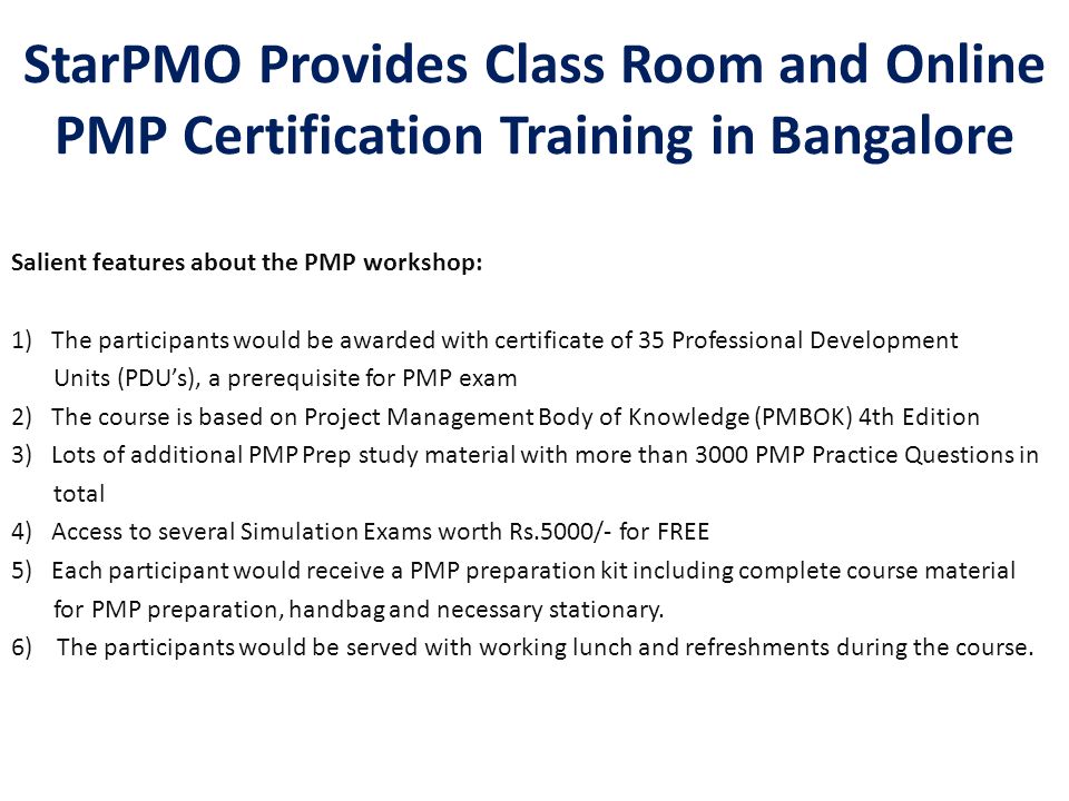StarPMO Provides Class Room and Online PMP Certification Training in Bangalore Salient features about the PMP workshop: 1)The participants would be awarded with certificate of 35 Professional Development Units (PDU’s), a prerequisite for PMP exam 2) The course is based on Project Management Body of Knowledge (PMBOK) 4th Edition 3)Lots of additional PMP Prep study material with more than 3000 PMP Practice Questions in total 4) Access to several Simulation Exams worth Rs.5000/- for FREE 5)Each participant would receive a PMP preparation kit including complete course material for PMP preparation, handbag and necessary stationary.
