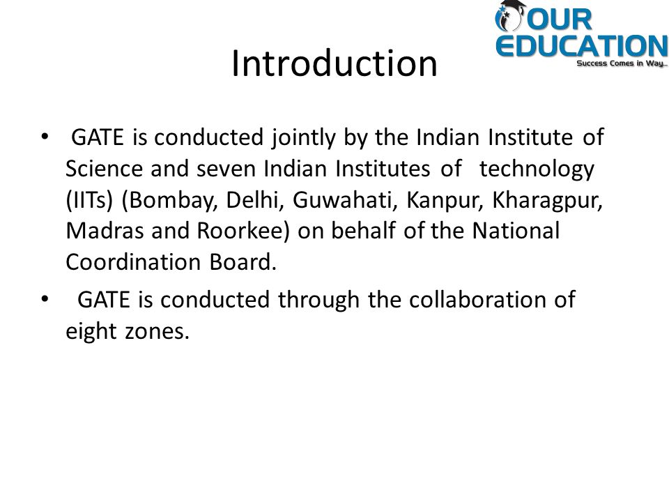 Introduction GATE is conducted jointly by the Indian Institute of Science and seven Indian Institutes of technology (IITs) (Bombay, Delhi, Guwahati, Kanpur, Kharagpur, Madras and Roorkee) on behalf of the National Coordination Board.