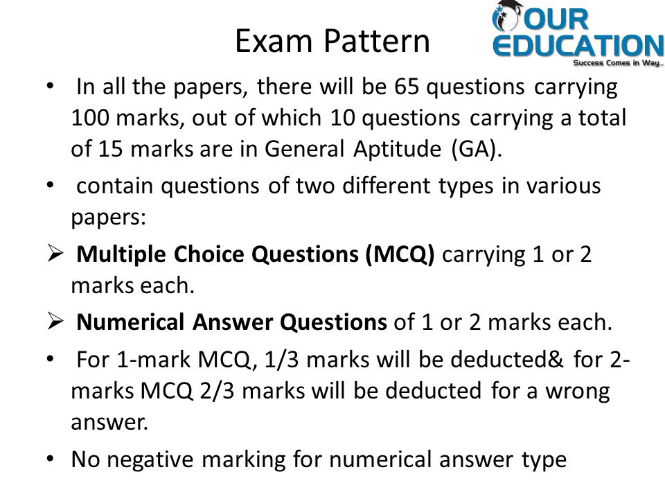 Exam Pattern In all the papers, there will be 65 questions carrying 100 marks, out of which 10 questions carrying a total of 15 marks are in General Aptitude (GA).