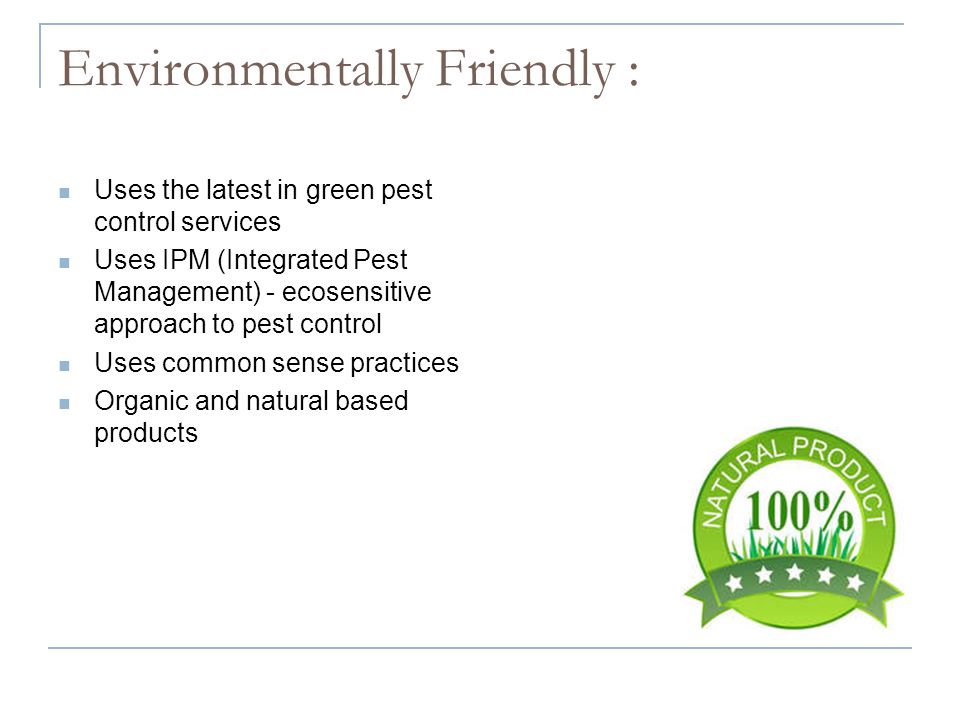 Environmentally Friendly : Uses the latest in green pest control services Uses IPM (Integrated Pest Management) - ecosensitive approach to pest control Uses common sense practices Organic and natural based products