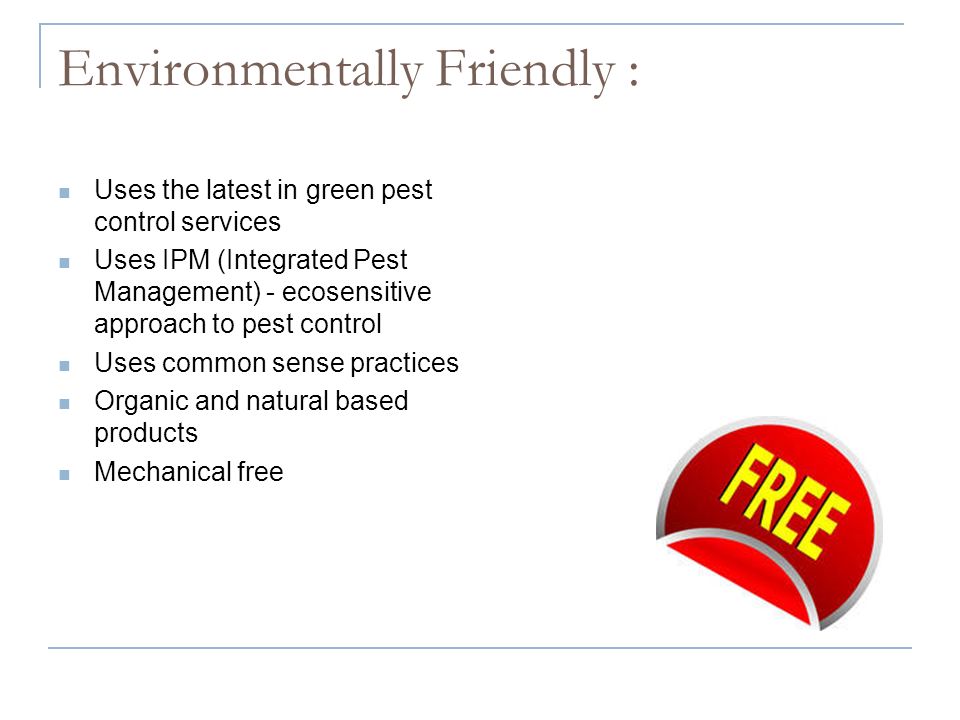 Environmentally Friendly : Uses the latest in green pest control services Uses IPM (Integrated Pest Management) - ecosensitive approach to pest control Uses common sense practices Organic and natural based products Mechanical free