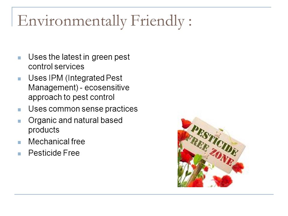 Environmentally Friendly : Uses the latest in green pest control services Uses IPM (Integrated Pest Management) - ecosensitive approach to pest control Uses common sense practices Organic and natural based products Mechanical free Pesticide Free