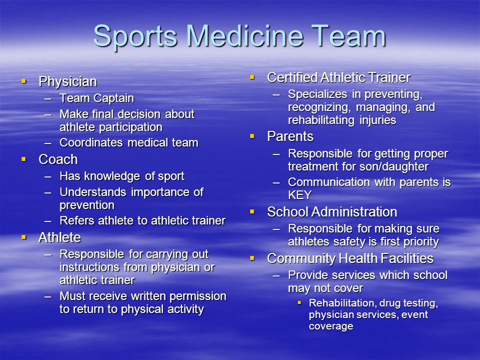 Sports Medicine Team  Physician –Team Captain –Make final decision about athlete participation –Coordinates medical team  Coach –Has knowledge of sport –Understands importance of prevention –Refers athlete to athletic trainer  Athlete –Responsible for carrying out instructions from physician or athletic trainer –Must receive written permission to return to physical activity  Certified Athletic Trainer –Specializes in preventing, recognizing, managing, and rehabilitating injuries  Parents –Responsible for getting proper treatment for son/daughter –Communication with parents is KEY  School Administration –Responsible for making sure athletes safety is first priority  Community Health Facilities –Provide services which school may not cover  Rehabilitation, drug testing, physician services, event coverage