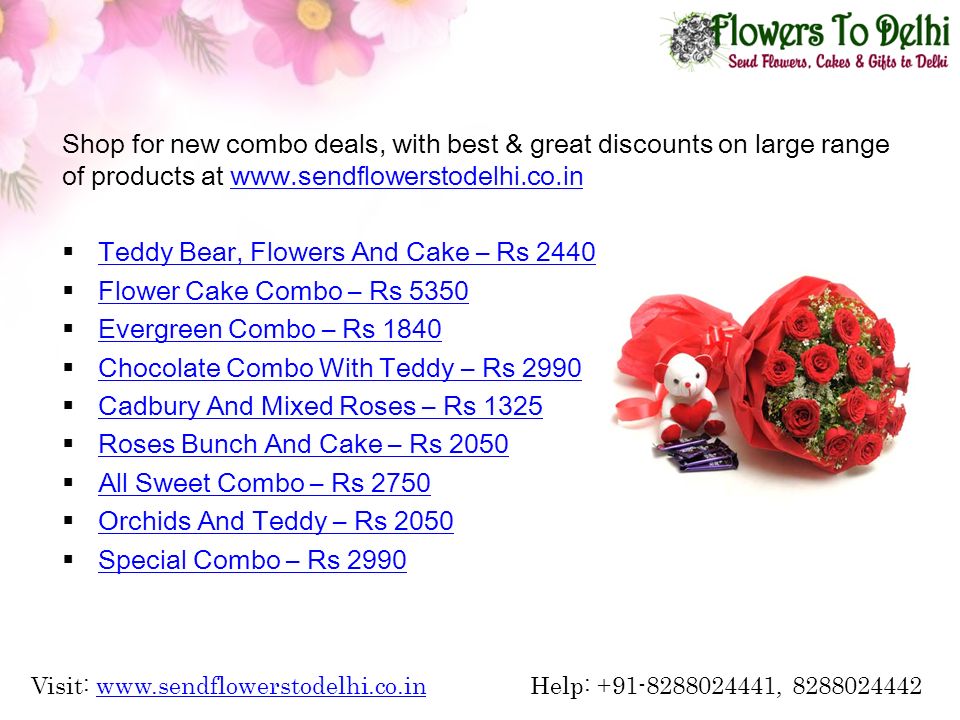 Shop for new combo deals, with best & great discounts on large range of products at    Teddy Bear, Flowers And Cake – Rs 2440 Teddy Bear, Flowers And Cake – Rs 2440  Flower Cake Combo – Rs 5350 Flower Cake Combo – Rs 5350  Evergreen Combo – Rs 1840 Evergreen Combo – Rs 1840  Chocolate Combo With Teddy – Rs 2990 Chocolate Combo With Teddy – Rs 2990  Cadbury And Mixed Roses – Rs 1325 Cadbury And Mixed Roses – Rs 1325  Roses Bunch And Cake – Rs 2050 Roses Bunch And Cake – Rs 2050  All Sweet Combo – Rs 2750 All Sweet Combo – Rs 2750  Orchids And Teddy – Rs 2050 Orchids And Teddy – Rs 2050  Special Combo – Rs 2990 Special Combo – Rs 2990 Visit:   Help: , www.sendflowerstodelhi.co.in