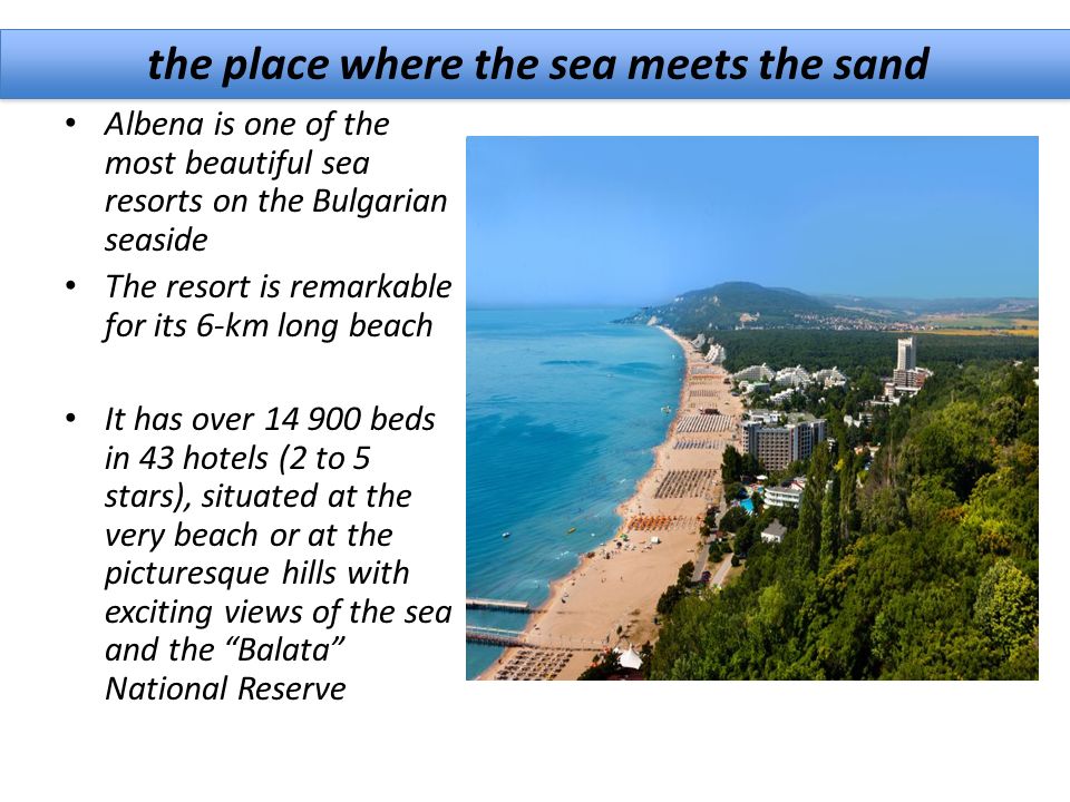 the place where the sea meets the sand Albena is one of the most beautiful sea resorts on the Bulgarian seaside The resort is remarkable for its 6-km long beach It has over beds in 43 hotels (2 to 5 stars), situated at the very beach or at the picturesque hills with exciting views of the sea and the Balata National Reserve