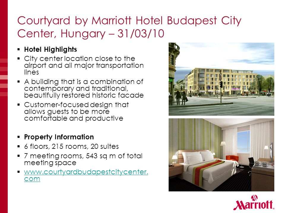 Courtyard by Marriott Hotel Budapest City Center, Hungary – 31/03/10  Hotel Highlights  City center location close to the airport and all major transportation lines  A building that is a combination of contemporary and traditional, beautifully restored historic facade  Customer-focused design that allows guests to be more comfortable and productive  Property Information  6 floors, 215 rooms, 20 suites  7 meeting rooms, 543 sq m of total meeting space 