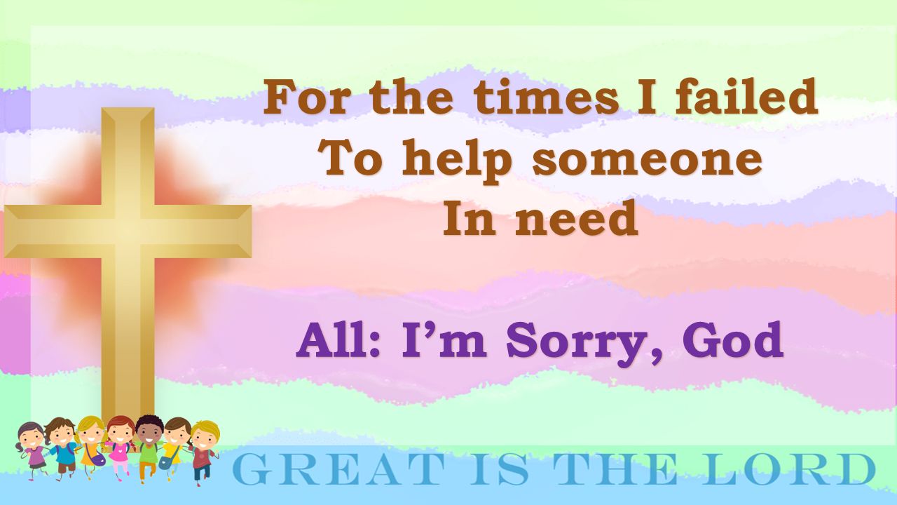 For the times I failed To help someone In need All: I’m Sorry, God