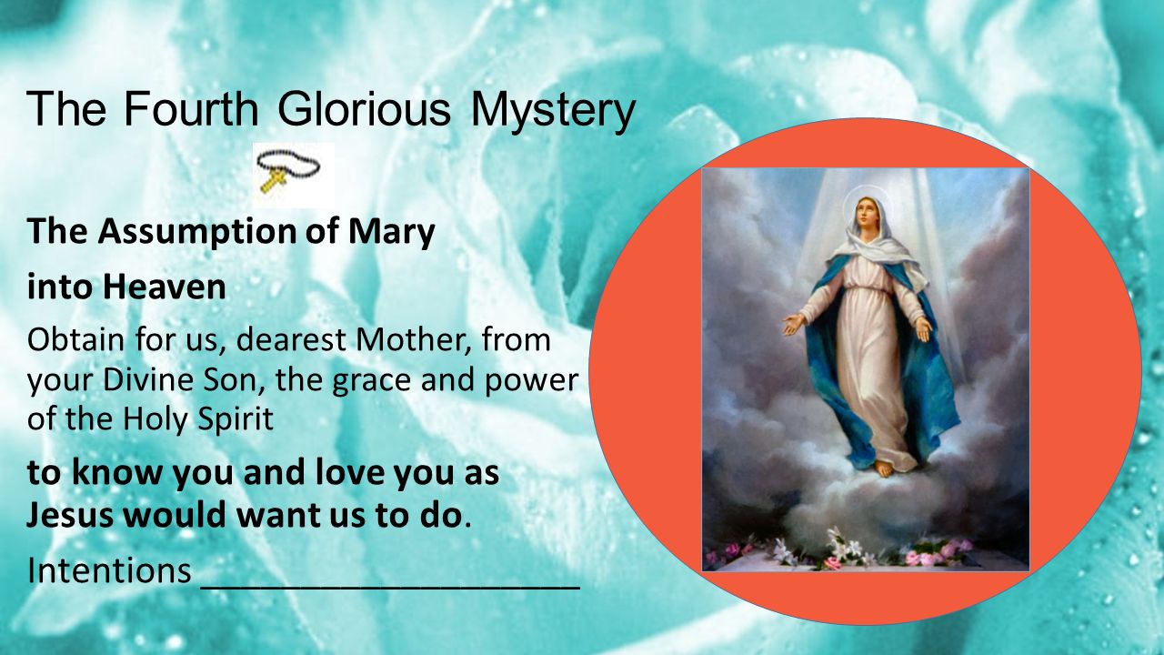 The Fourth Glorious Mystery The Assumption of Mary into Heaven Obtain for us, dearest Mother, from your Divine Son, the grace and power of the Holy Spirit to know you and love you as Jesus would want us to do.