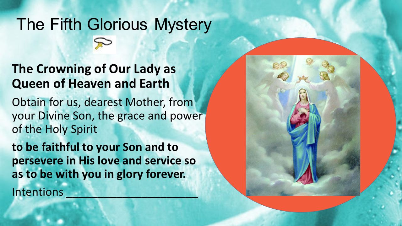 The Fifth Glorious Mystery The Crowning of Our Lady as Queen of Heaven and Earth Obtain for us, dearest Mother, from your Divine Son, the grace and power of the Holy Spirit to be faithful to your Son and to persevere in His love and service so as to be with you in glory forever.