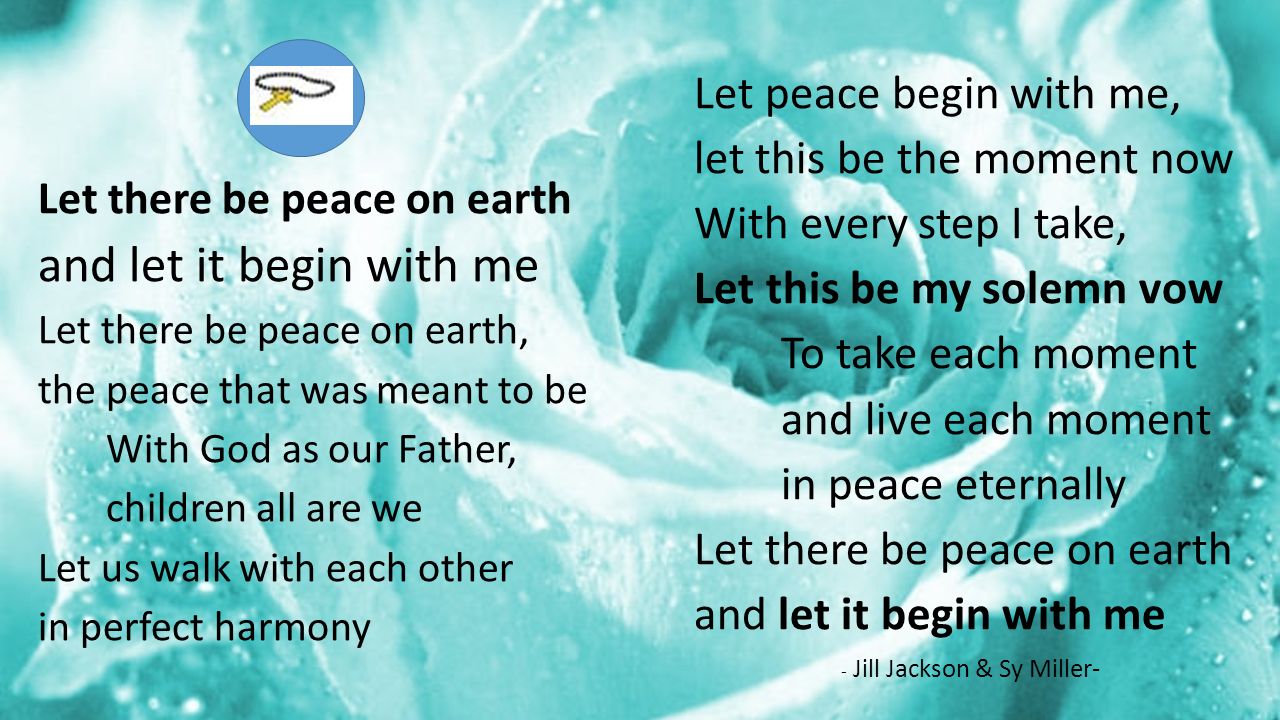Let there be peace on earth and let it begin with me Let there be peace on earth, the peace that was meant to be With God as our Father, children all are we Let us walk with each other in perfect harmony Let peace begin with me, let this be the moment now With every step I take, Let this be my solemn vow To take each moment and live each moment in peace eternally Let there be peace on earth and let it begin with me - Jill Jackson & Sy Miller-