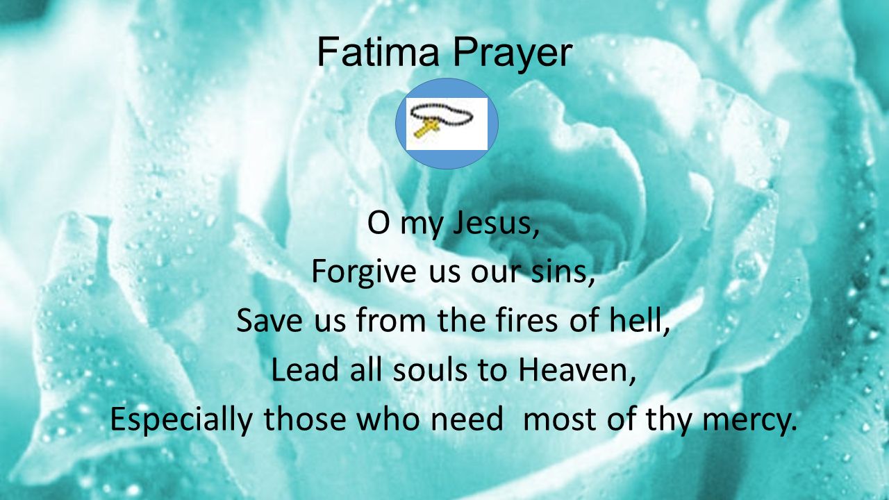 Fatima Prayer O my Jesus, Forgive us our sins, Save us from the fires of hell, Lead all souls to Heaven, Especially those who need most of thy mercy.