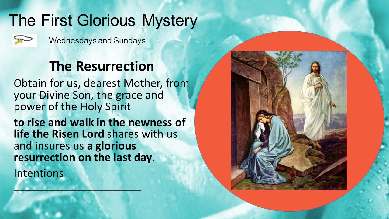The First Glorious Mystery Wednesdays and Sundays The Resurrection Obtain for us, dearest Mother, from your Divine Son, the grace and power of the Holy Spirit to rise and walk in the newness of life the Risen Lord shares with us and insures us a glorious resurrection on the last day.
