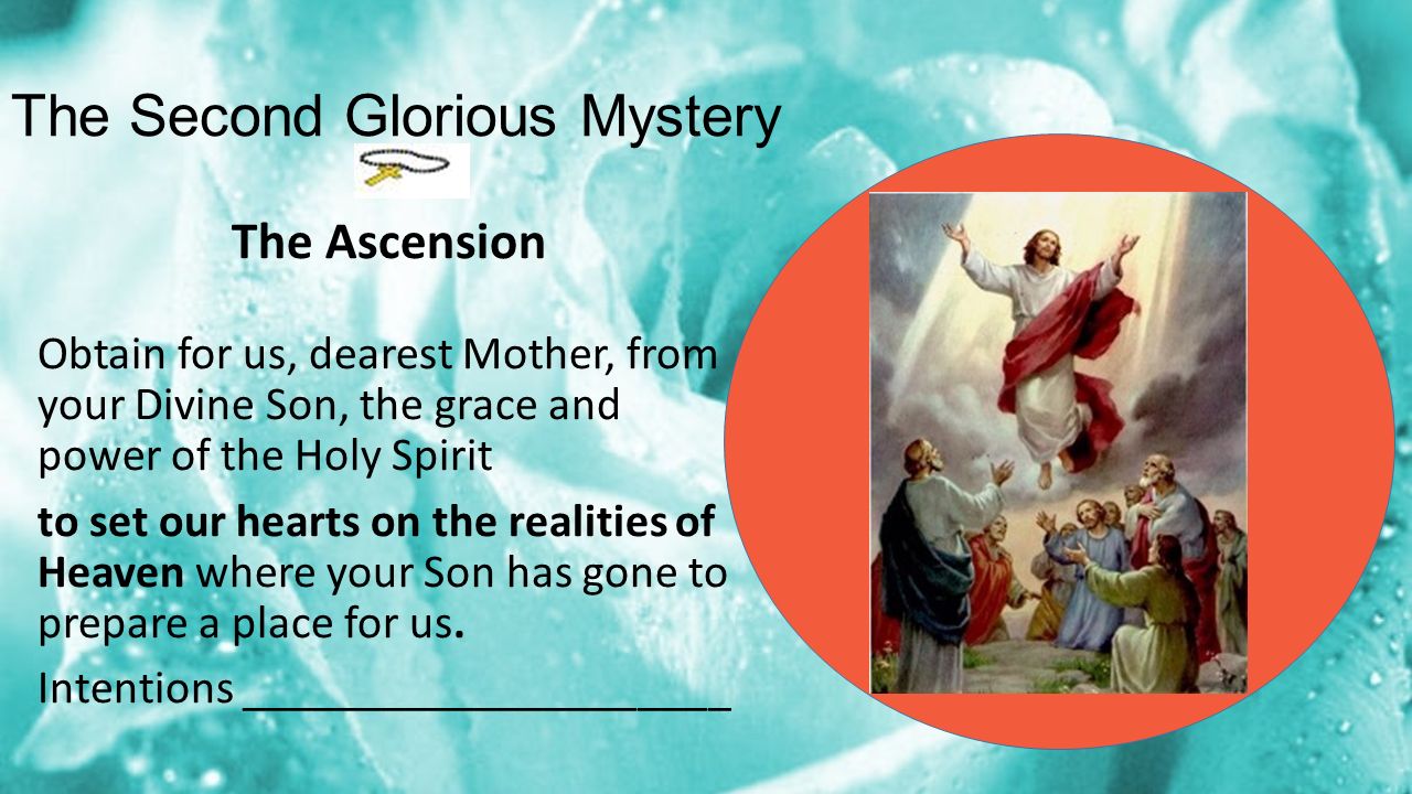 The Second Glorious Mystery The Ascension Obtain for us, dearest Mother, from your Divine Son, the grace and power of the Holy Spirit to set our hearts on the realities of Heaven where your Son has gone to prepare a place for us.
