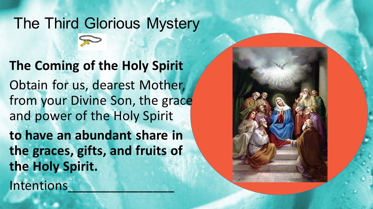 The Third Glorious Mystery The Coming of the Holy Spirit Obtain for us, dearest Mother, from your Divine Son, the grace and power of the Holy Spirit to have an abundant share in the graces, gifts, and fruits of the Holy Spirit.