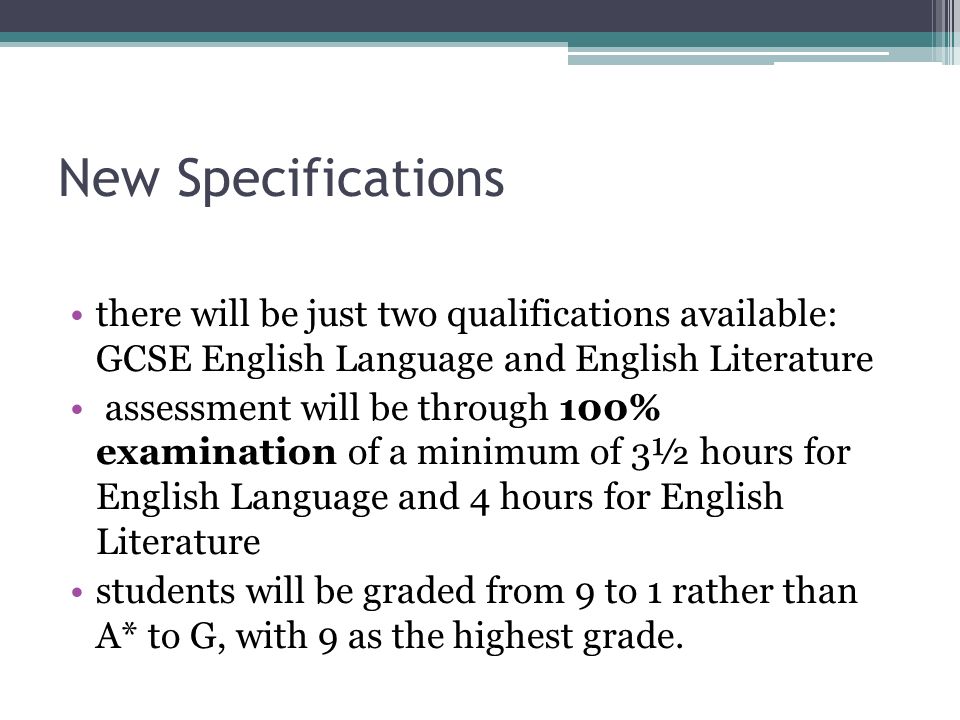 New Specifications there will be just two qualifications available: GCSE English Language and English Literature assessment will be through 100% examination of a minimum of 3½ hours for English Language and 4 hours for English Literature students will be graded from 9 to 1 rather than A* to G, with 9 as the highest grade.