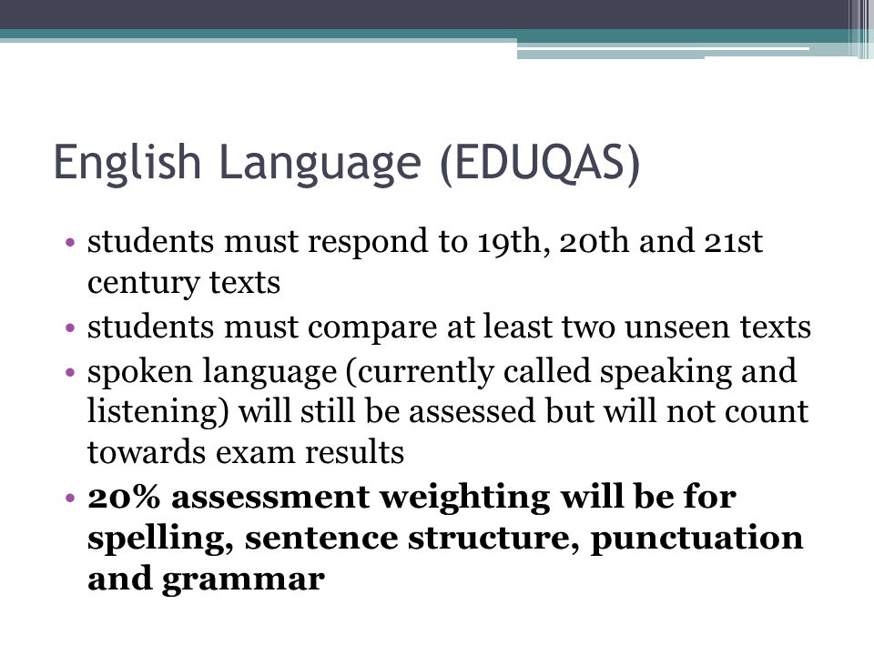 English Language (EDUQAS) students must respond to 19th, 20th and 21st century texts students must compare at least two unseen texts spoken language (currently called speaking and listening) will still be assessed but will not count towards exam results 20% assessment weighting will be for spelling, sentence structure, punctuation and grammar