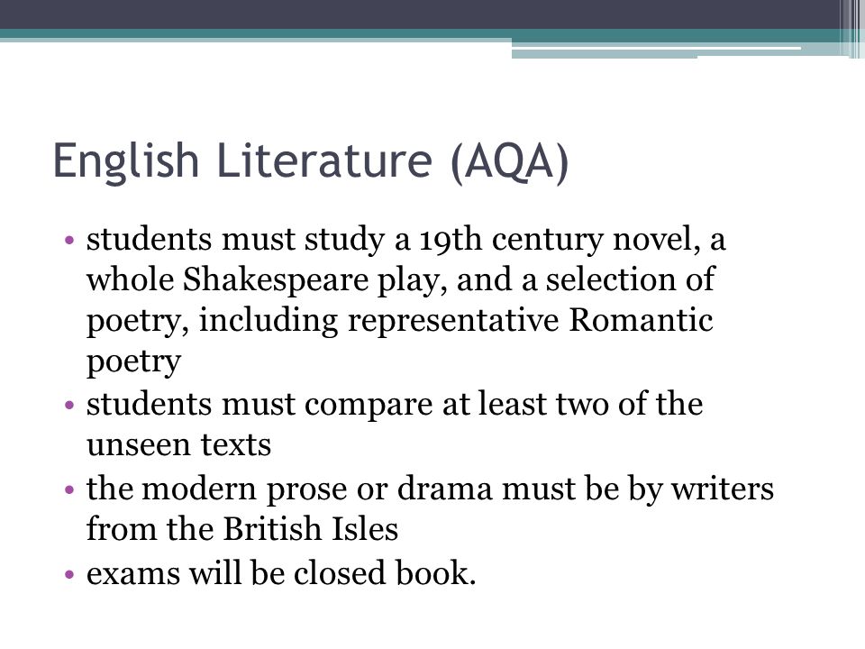 English Literature (AQA) students must study a 19th century novel, a whole Shakespeare play, and a selection of poetry, including representative Romantic poetry students must compare at least two of the unseen texts the modern prose or drama must be by writers from the British Isles exams will be closed book.