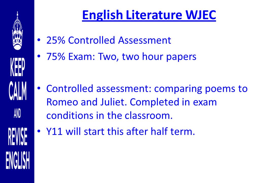 English Literature WJEC 25% Controlled Assessment 75% Exam: Two, two hour papers Controlled assessment: comparing poems to Romeo and Juliet.
