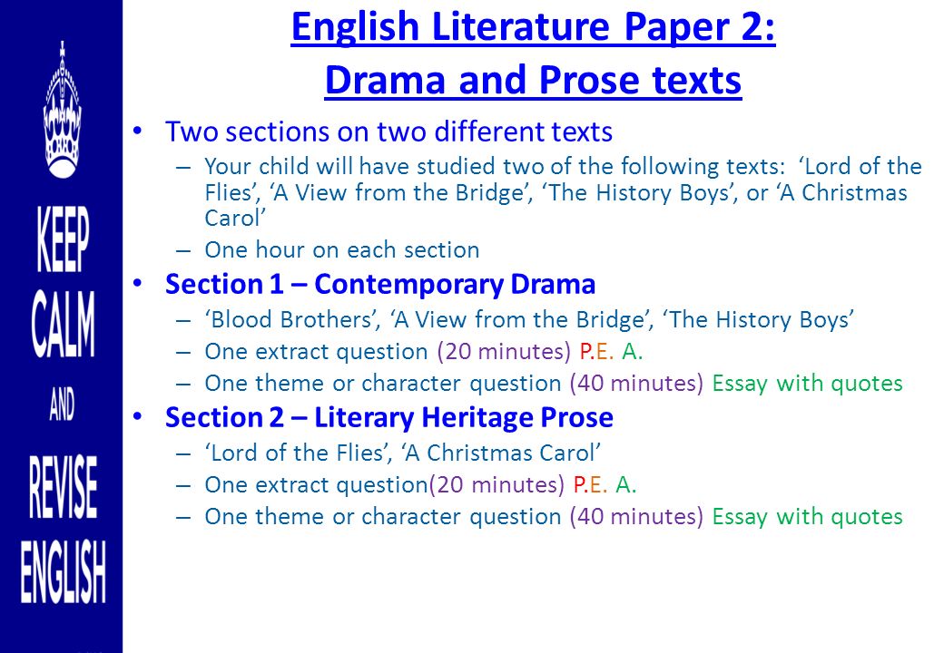 English Literature Paper 2: Drama and Prose texts Two sections on two different texts – Your child will have studied two of the following texts: ‘Lord of the Flies’, ‘A View from the Bridge’, ‘The History Boys’, or ‘A Christmas Carol’ – One hour on each section Section 1 – Contemporary Drama – ‘Blood Brothers’, ‘A View from the Bridge’, ‘The History Boys’ – One extract question (20 minutes) P.E.