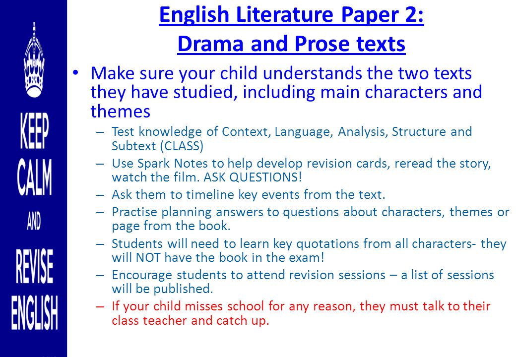 English Literature Paper 2: Drama and Prose texts Make sure your child understands the two texts they have studied, including main characters and themes – Test knowledge of Context, Language, Analysis, Structure and Subtext (CLASS) – Use Spark Notes to help develop revision cards, reread the story, watch the film.