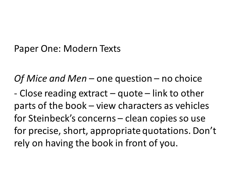 Paper One: Modern Texts Of Mice and Men – one question – no choice - Close reading extract – quote – link to other parts of the book – view characters as vehicles for Steinbeck’s concerns – clean copies so use for precise, short, appropriate quotations.