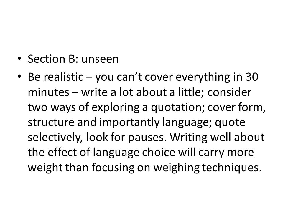 Section B: unseen Be realistic – you can’t cover everything in 30 minutes – write a lot about a little; consider two ways of exploring a quotation; cover form, structure and importantly language; quote selectively, look for pauses.