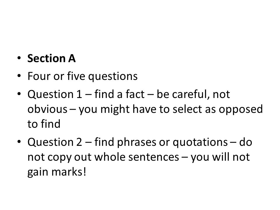 Section A Four or five questions Question 1 – find a fact – be careful, not obvious – you might have to select as opposed to find Question 2 – find phrases or quotations – do not copy out whole sentences – you will not gain marks!