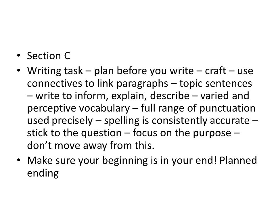 Section C Writing task – plan before you write – craft – use connectives to link paragraphs – topic sentences – write to inform, explain, describe – varied and perceptive vocabulary – full range of punctuation used precisely – spelling is consistently accurate – stick to the question – focus on the purpose – don’t move away from this.