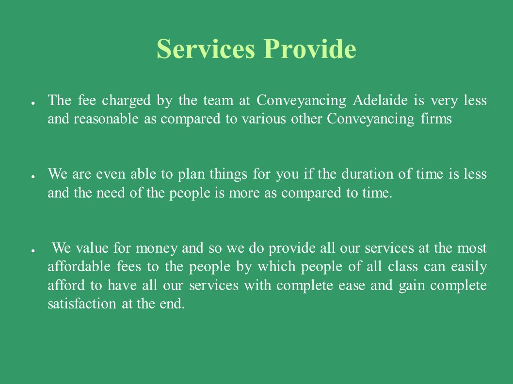 Services Provide ● The fee charged by the team at Conveyancing Adelaide is very less and reasonable as compared to various other Conveyancing firms ● We are even able to plan things for you if the duration of time is less and the need of the people is more as compared to time.