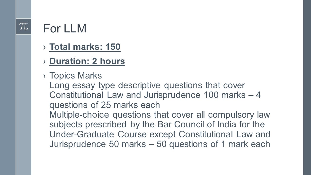For LLM ›Total marks: 150 ›Duration: 2 hours ›Topics Marks Long essay type descriptive questions that cover Constitutional Law and Jurisprudence 100 marks – 4 questions of 25 marks each Multiple-choice questions that cover all compulsory law subjects prescribed by the Bar Council of India for the Under-Graduate Course except Constitutional Law and Jurisprudence 50 marks – 50 questions of 1 mark each