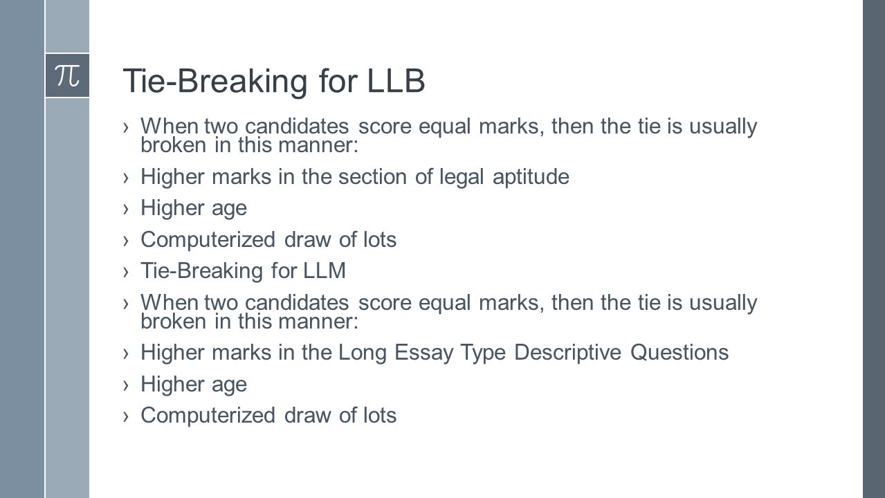 Tie-Breaking for LLB ›When two candidates score equal marks, then the tie is usually broken in this manner: ›Higher marks in the section of legal aptitude ›Higher age ›Computerized draw of lots ›Tie-Breaking for LLM ›When two candidates score equal marks, then the tie is usually broken in this manner: ›Higher marks in the Long Essay Type Descriptive Questions ›Higher age ›Computerized draw of lots