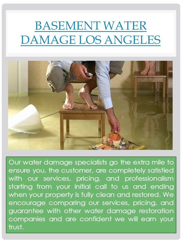 BASEMENT WATER DAMAGE LOS ANGELES Our water damage specialists go the extra mile to ensure you, the customer, are completely satisfied with our services, pricing, and professionalism starting from your initial call to us and ending when your property is fully clean and restored.