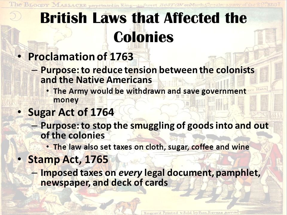 British Laws that Affected the Colonies Proclamation of 1763 – Purpose: to reduce tension between the colonists and the Native Americans The Army would be withdrawn and save government money Sugar Act of 1764 – Purpose: to stop the smuggling of goods into and out of the colonies The law also set taxes on cloth, sugar, coffee and wine Stamp Act, 1765 – Imposed taxes on every legal document, pamphlet, newspaper, and deck of cards