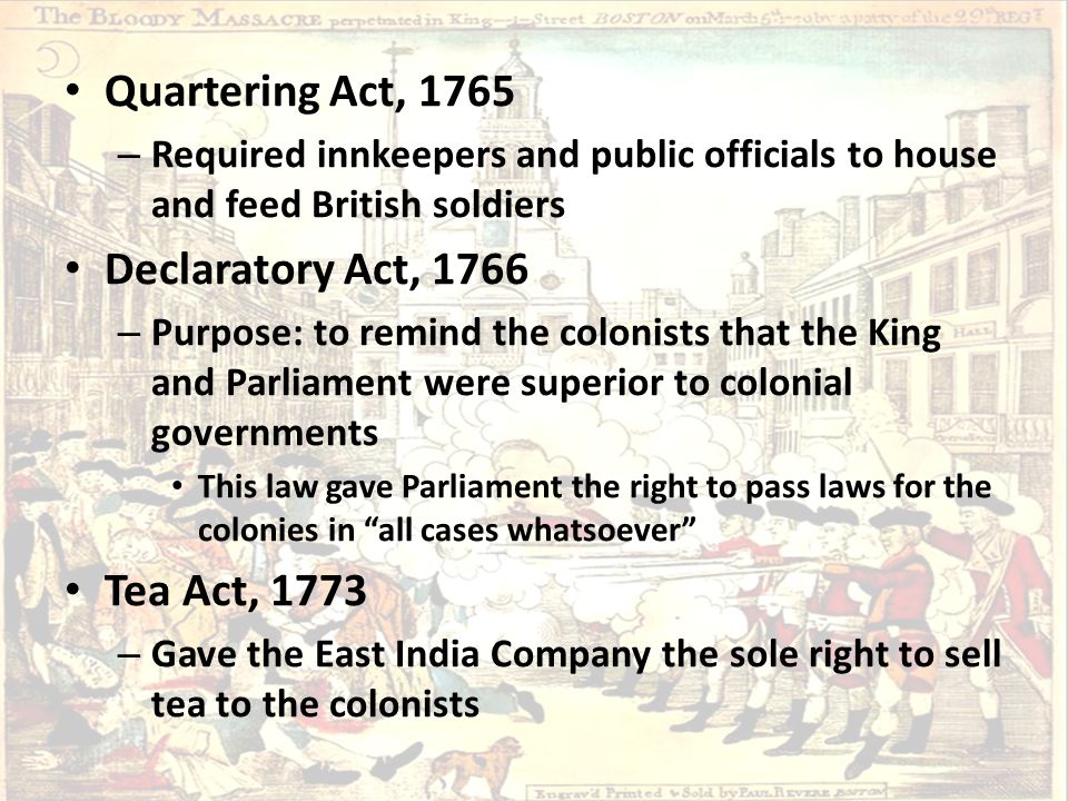 Quartering Act, 1765 – Required innkeepers and public officials to house and feed British soldiers Declaratory Act, 1766 – Purpose: to remind the colonists that the King and Parliament were superior to colonial governments This law gave Parliament the right to pass laws for the colonies in all cases whatsoever Tea Act, 1773 – Gave the East India Company the sole right to sell tea to the colonists