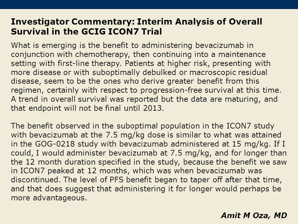 Investigator Commentary: Interim Analysis of Overall Survival in the GCIG ICON7 Trial What is emerging is the benefit to administering bevacizumab in conjunction with chemotherapy, then continuing into a maintenance setting with first-line therapy.
