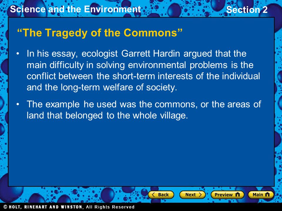 Science and the Environment Section 2 The Tragedy of the Commons In his essay, ecologist Garrett Hardin argued that the main difficulty in solving environmental problems is the conflict between the short-term interests of the individual and the long-term welfare of society.