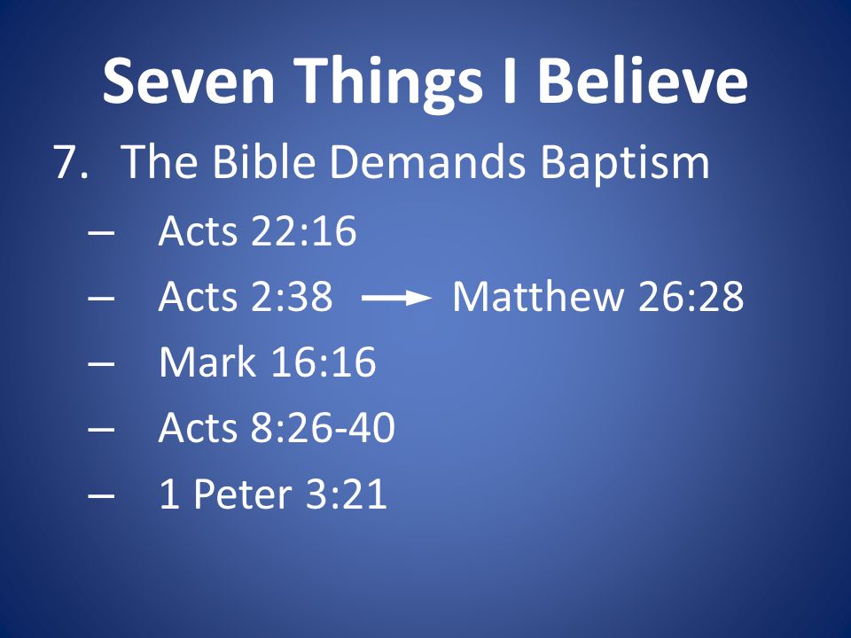 Seven Things I Believe 7.The Bible Demands Baptism – Acts 22:16 – Acts 2:38 Matthew 26:28 – Mark 16:16 – Acts 8:26-40 – 1 Peter 3:21
