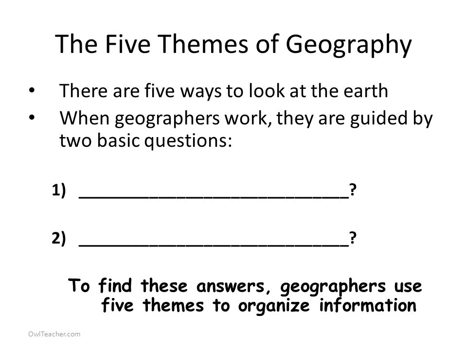 OwlTeacher.com The Five Themes of Geography There are five ways to look at the earth When geographers work, they are guided by two basic questions: 1)______________________________.