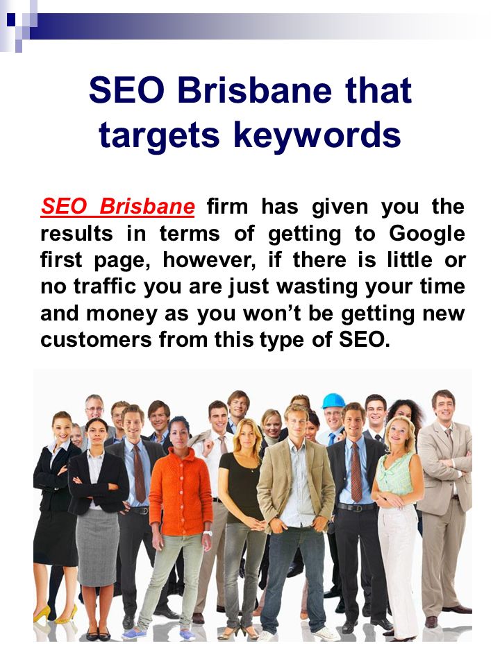SEO Brisbane that targets keywords SEO BrisbaneSEO Brisbane firm has given you the results in terms of getting to Google first page, however, if there is little or no traffic you are just wasting your time and money as you won’t be getting new customers from this type of SEO.